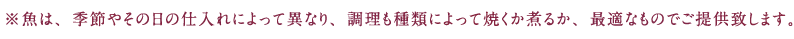 ※魚は、季節やその日の仕入れによって異なり、調理も種類によって焼くか煮るか、最適なものでご提供致します。